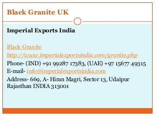 Black Granite UK
Imperial Exports India
Black Granite
http://www.imperialexportsindia.com/granite.php
Phone- (IND) +91 99287 17383, (UAE) +97 15677 49315
E-mail- info@imperialexportsindia.com
Address- 669, A- Hiran Magri, Sector 13, Udaipur
Rajasthan INDIA 313001
 