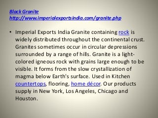 Black Granite
http://www.imperialexportsindia.com/granite.php
• Imperial Exports India Granite containing rock is
widely distributed throughout the continental crust.
Granites sometimes occur in circular depressions
surrounded by a range of hills. Granite is a light-
colored igneous rock with grains large enough to be
visible. It forms from the slow crystallization of
magma below Earth's surface. Used in Kitchen
countertops, flooring, home décor. Our products
supply in New York, Los Angeles, Chicago and
Houston.
 