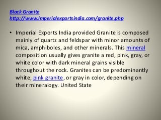 Black Granite
http://www.imperialexportsindia.com/granite.php
• Imperial Exports India provided Granite is composed
mainly of quartz and feldspar with minor amounts of
mica, amphiboles, and other minerals. This mineral
composition usually gives granite a red, pink, gray, or
white color with dark mineral grains visible
throughout the rock. Granites can be predominantly
white, pink granite, or gray in color, depending on
their mineralogy. United State
 