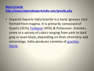 Black Granite
http://www.imperialexportsindia.com/granite.php
• Imperial Exports India Granite is a hard, igneous rock
formed from magma. It is primarily composed of
Quartz (35%), Feldspar (45%) & Potassium. Granites
come in a variety of colors ranging from pink to dark
gray or even black, depending on their chemistry and
mineralogy. India produces varieties of granites
Stone.
 