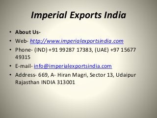 Imperial Exports India
• About Us-
• Web- http://www.imperialexportsindia.com
• Phone- (IND) +91 99287 17383, (UAE) +97 15677
49315
• E-mail- info@imperialexportsindia.com
• Address- 669, A- Hiran Magri, Sector 13, Udaipur
Rajasthan INDIA 313001
 