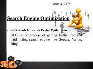 Search Engine Optimization
• SEO stands for search Engine Optimization
SEO is the process of getting traffic free and
paid listing search engine like Google, Yahoo,
Bing.
 
