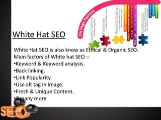 White Hat SEO
White Hat SEO is also know as Ethical & Organic SEO.
Main factors of White hat SEO :-
•Keyword & Keyword analysis.
•Back linking.
•Link Popularity.
•Use alt tag in image.
•Fresh & Unique Content.
•&many more
 