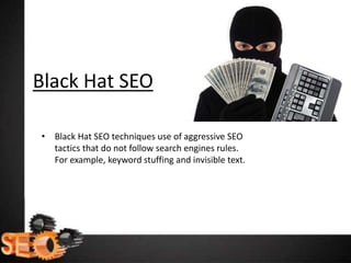 Black Hat SEO
• Black Hat SEO techniques use of aggressive SEO
tactics that do not follow search engines rules.
For example, keyword stuffing and invisible text.
 