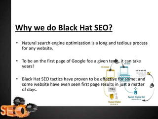 Why we do Black Hat SEO?
• Natural search engine optimization is a long and tedious process
for any website.
• To be an the first page of Google foe a given term, it can take
years!
• Black Hat SEO tactics have proven to be effective for some; and
some website have even seen first page results in just a matter
of days.
 