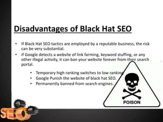 Disadvantages of Black Hat SEO
• If Black Hat SEO tactics are employed by a reputable business, the risk
can be very substantial.
• if Google detects a website of link farming, keyword stuffing, or any
other illegal activity, it can ban your website forever from their search
portal.
• Temporary high ranking switches to low ranking.
• Google Punish the website of black hat SEO.
• Permanently banned from search engines.
 