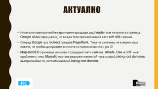 АКТУАЛНО
• Никога не пренасочвайте страниците връщащи 404 header към началната страница.
Google обяви официално, че вижда тези пренасочвания като soft 404 грешки.
• Според Google 302 redirect предава PageRank. Това не означава, че е вярно, още
повече, че трябва да правите всичките си пренасочвания с 302 
• MajesticSEO прихваща линкове от редиректнати сайтове. Ahrefs, Ose и LRT имат
проблеми с това. Majestic поставя редиректнатия сайт във графа Linking root domains,
възприемайки го, като обикновен Linking root domain.
 