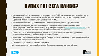 КУПИХ ГО! СЕГА КАКВО?
• Инсталирате CMS в зависимост от това към какъв CMS ще редиректнете домейна после.
Ако искате да пренасочваща към онлайн магазин на Opencart, то инсталирайте един
Opencart. Ако не е магазин, най-добре е чист HTML.
• Напълнете сайта със съдържание (текст на началната страница + 3-4 вътрешни.)
• Индексирайте сайта. Ако не се индексира, то следователно има проблем с него.
Регистрирайте го в Cearch Console (с друг акаунт). Подайте reconsideration request, като
споменете, че сте нов собственик и нямате нищо общо с предишния.
• След като сайта влезе в първичния индекс, създайте по 1-2 страници съдържани и
индексирайте тях за да проверите реакцията на бота.
• В никакъв случай не ползвайте акаунт в Google свързан по какъвто и да е начин със сайта
към който ще правите пренасочване.
• Оставете го да „отлежи“ 1 месец в индекса.
! Междувременно не го ползвайте за линк билдинг към каквито и да е сайтове.
 