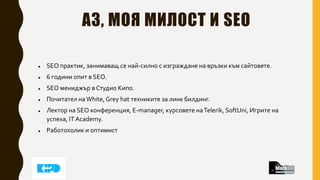 АЗ, МОЯ МИЛОСТ И SEO
 SEO практик, занимаващ се най-силно с изграждане на връзки към сайтовете.
 6 години опит в SEO.
 SEO мениджър в Студио Кипо.
 Почитател наWhite, Grey hat техниките за линк билдинг.
 Лектор на SEO конференция, E-manager, курсовете наTelerik, SoftUni, Игрите на
успеха, IT Academy.
 Работохолик и оптимист
 