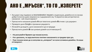 АКО Е „МРЪСЕН“, ТО ГО „ИЗПЕРЕТЕ“
• Ако дори след подаване на reconsideration request и индексация, домейна не се класира
добре по всички думи свързани със съдържанието му.То вероятно има алгоритмично
наказание - най-лошия вариант!
• Пренасочете наказания домейн A към тематичен домейн B отново с 301 редирект.
• Проверете дали Google е прихванал редиректа.
• Изчакайте да видите, дали наказанието ще се предаде.
• Пренасочете домейн B към целевия домейн за оптимизация C.
• - Не рискувайте! Времето ще покаже всичко.
• - Не е доказано, че задължително пингвин наказанието се предава през 301.
• -Тази техника може да се използва за „изпиране“ на силно оспамени домейни. На ваша
отговорност.
 