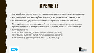 ВРЕМЕ Е!
• Ако домейнът е силен и тематичен на вашия пренасочете го към началната страница.
• Ако е тематичен, но с малко хубави линкчета, то го пренасочвате към категория.
• Не прекалявайте! До 5 пренасочени домейна в рамките на година е нормално.
• Прегледайте внимателно за поддомейни на конкретния домейн, ако има такива ги
пренасочете ръчно към вътрешни страници, иначе link juice-а им отива на вятъра.
• RewriteEngine on
RewriteCond %{HTTP_HOST} ^seodomain.com [NC,OR]
RewriteCond %{HTTP_HOST} ^www.seodomain.com [NC]
RewriteRule ^(.*)$ http://yoursite.net/$1 [L,R=301,NC]
 