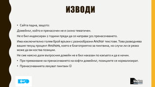 ИЗВОДИ
• Сайта падна, защото:
Домейнът, който е пренасочен не е силно тематичен.
Не е бил индексиран 2 години преди да се направи 301 пренасочването.
Има изключително голям брой връзки с разнообразни Anchor текстове.Това разводнява
вашия текущ процент Anchors, което е благоприятно за пингвина, но случи ли се рязко
може да ви коства позиции.
Не сме наясно дали въпросния домейн не е бил наказан по какъвто и да е начин.
• При премахване на пренасочването на кофти домейнът, позициите се нормализират.
• Пренасочванията лекуват пингвин 
 