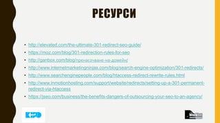 РЕСУРСИ
• http://elevated.com/the-ultimate-301-redirect-seo-guide/
• https://moz.com/blog/301-redirection-rules-for-seo
• http://ganbox.com/blog/пренасочване-на-домейн/
• http://www.internetmarketingninjas.com/blog/search-engine-optimization/301-redirects/
• http://www.searchenginepeople.com/blog/htaccess-redirect-rewrite-rules.html
• http://www.inmotionhosting.com/support/website/redirects/setting-up-a-301-permanent-
redirect-via-htaccess
• https://jseo.com/business/the-benefits-dangers-of-outsourcing-your-seo-to-an-agency/
 