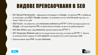 ВИДОВЕ ПРЕНСАОЧВАНЯ В SEO
• 301 Moved Permanently – официално потвърден от Google, че пренася PR и трябва да
се използва с цел SEO. Google заявяват, че в момента не се губи link juice при 301, но
лъжат. Губи се 10-15%.
• 302 Found – по-известен, като temporary redirect във HTTP 1.0 По последни данни на
Google, той също пренася PR, но практиката показва, че 301 е по-добър вариант.
• 303 See Other е друг вид temporary пренасочване във HTTP1.1
• 307 Temporary Redirect работи по същия начин като 302, но само за HTTP1.1. Засича
се изключително трудно от Link research инструментите, които кролират web.
• Пренасочване чрез PHP, не през Htaccess.
 