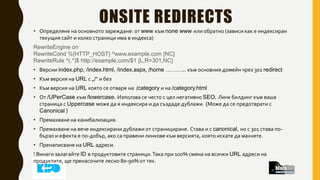 ONSITE REDIRECTS
• Определяне на основното зареждане: от www към none www или обратно (зависи как е индексиран
текущия сайт и колко страници има в индекса)
RewriteEngine on
RewriteCond %{HTTP_HOST} ^www.example.com [NC]
RewriteRule ^(.*)$ http://example.com/$1 [L,R=301,NC]
• Версии index.php, /index.html, /index.aspx, /home ……….. към основния домейн чрез 301 redirect
• Към версия на URL с „/“ и без
• Към версия на URL която се отваря на /category и на /category.html
• От /UPerCase към /lowercase. Използва се често с цел негативно SEO. Линк билдинг към ваша
страница с Uppercase може да я индексира и да създаде дублажи. (Може да се предотврати с
Canonical )
• Премахване на канибализация.
• Премахване на вече индексирани дублажи от странициране. Става и с canonical, но с 301 става по-
бързо и ефекта е по-добър, ако са правени линкове към версията, която искате да махнете.
• Пренаписване на URL адреси.
! Винаги залагайте ID в продуктовите страници.Така при 100% смяна на всички URL адреси на
продуктите, ще пренасочите лесно 80-90% от тях.
 
