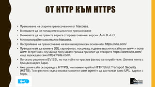 ОТ HTTP КЪМ HTTPS
• Премахване на старите пренасочвания от htaccess.
• Внимавате да не попаднете в циклично пренасочване
• Внимавате да не правите верига от пренасочвания: версии A -> B -> C
• Минимизирайте максимално htaccess.
• Настройване на пренасочване на всички версии към основната: https://site.com/
• Препоръчвам да вземете SSL сертификат, покриващ и двете версии на сайта ви www и none
www. В противен случай ще получавате грешка при опит да отворите https://www.site.com/
и ще зареждате само https://site.com/.
• По-скъпо решение е EV SSL но пък той е по-тръстов фактор за потребителя. (Зелена лента с
бранда в адрес бара).
• Ако целия сайт се зарежда с HTTPS, имплементирайте HTTP Strict Transport Security
(HSTS).Този респонс хедър оказва на всички user agent-и да достъпват само URL адреси с
https.
 