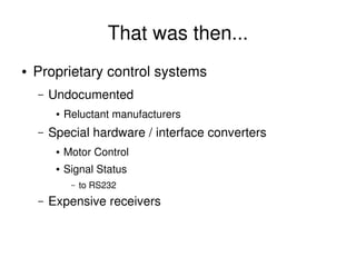 That was then...
    ●   Proprietary control systems
        –   Undocumented
             ●   Reluctant manufacturers
        –   Special hardware / interface converters
             ●   Motor Control
             ●   Signal Status
                  –   to RS232
        –   Expensive receivers


                                        
 