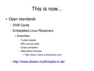 This is now...
    ●   Open standards
        –   DVB Cards
        –   Embedded Linux Receivers
             ●   Dreambox
                  –   Tuxbox based
                  –   GPL source code
                  –   Cross compilers
                  –   Alternative firmware
                       ●   http://www.i­have­a­dreambox.com

        –   http://www.dream­multimedia­tv.de/
                                               
 