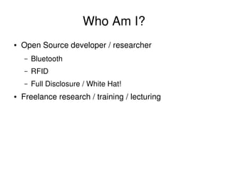 Who Am I?
    ●   Open Source developer / researcher
        –   Bluetooth
        –   RFID
        –   Full Disclosure / White Hat!
    ●   Freelance research / training / lecturing




                                      
 