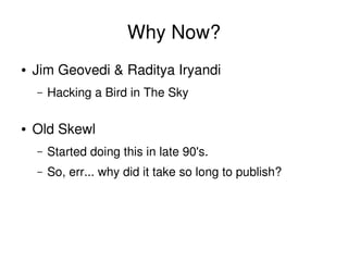 Why Now?
    ●   Jim Geovedi & Raditya Iryandi
        –   Hacking a Bird in The Sky

    ●   Old Skewl
        –   Started doing this in late 90's.
        –   So, err... why did it take so long to publish?




                                      
 
