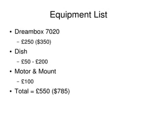 Equipment List
    ●   Dreambox 7020
        –   £250 ($350)
    ●   Dish
        –   £50 ­ £200
    ●   Motor & Mount
        –   £100
    ●   Total = £550 ($785)

                                
 