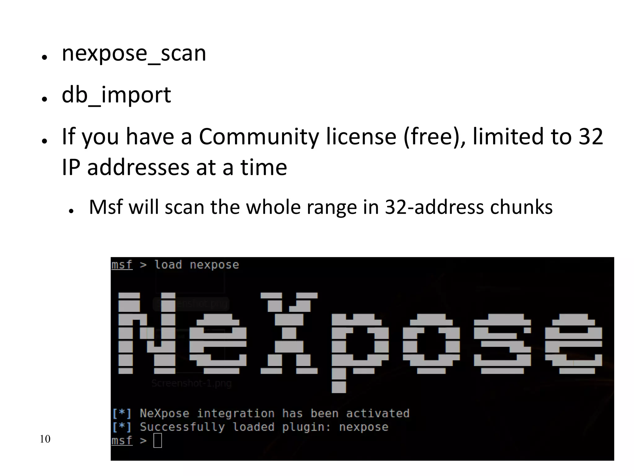 10
● nexpose_scan
● db_import
● If you have a Community license (free), limited to 32
IP addresses at a time
● Msf will scan the whole range in 32-address chunks
 