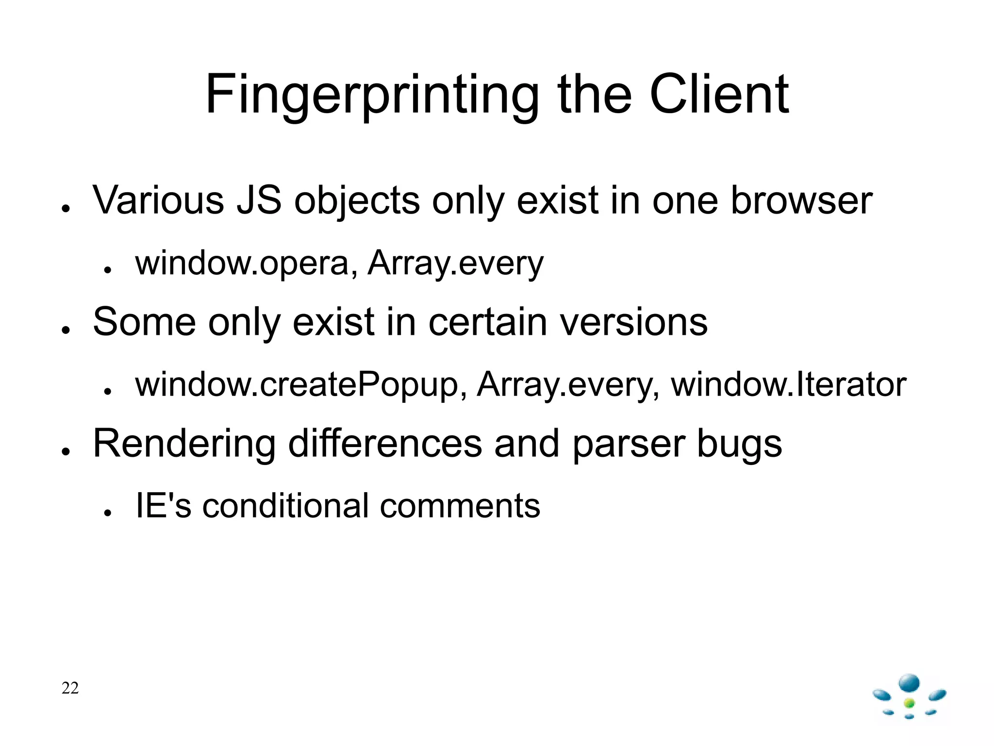 Fingerprinting the Client
● Various JS objects only exist in one browser
● window.opera, Array.every
● Some only exist in certain versions
● window.createPopup, Array.every, window.Iterator
● Rendering differences and parser bugs
● IE's conditional comments
22
 