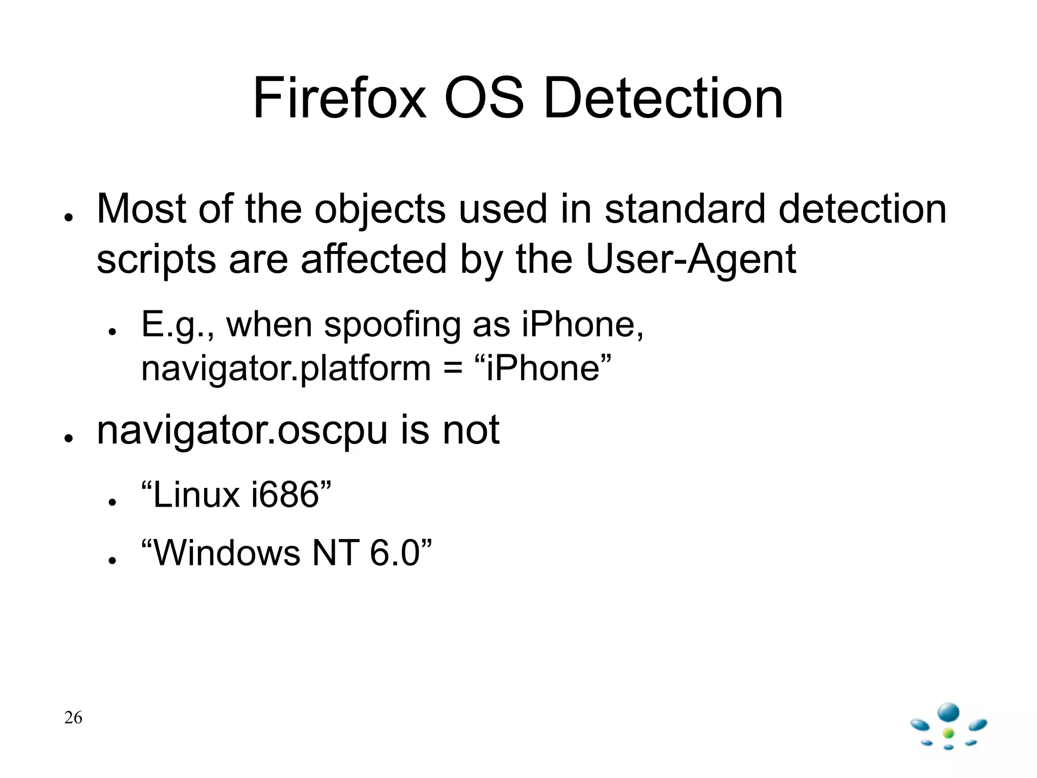 Firefox OS Detection
● Most of the objects used in standard detection
scripts are affected by the User-Agent
● E.g., when spoofing as iPhone,
navigator.platform = “iPhone”
● navigator.oscpu is not
● “Linux i686”
● “Windows NT 6.0”
26
 