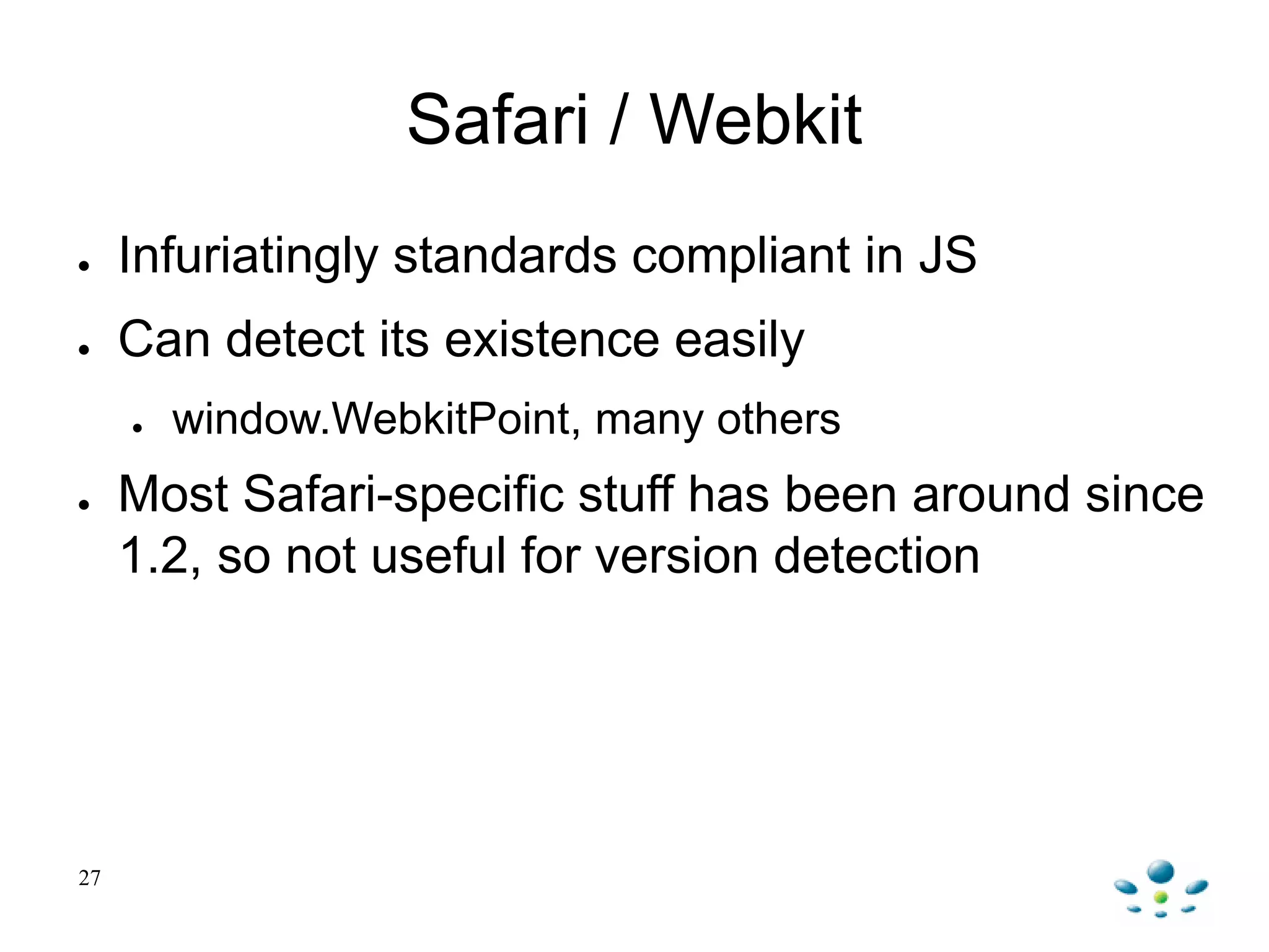 Safari / Webkit
● Infuriatingly standards compliant in JS
● Can detect its existence easily
● window.WebkitPoint, many others
● Most Safari-specific stuff has been around since
1.2, so not useful for version detection
27
 