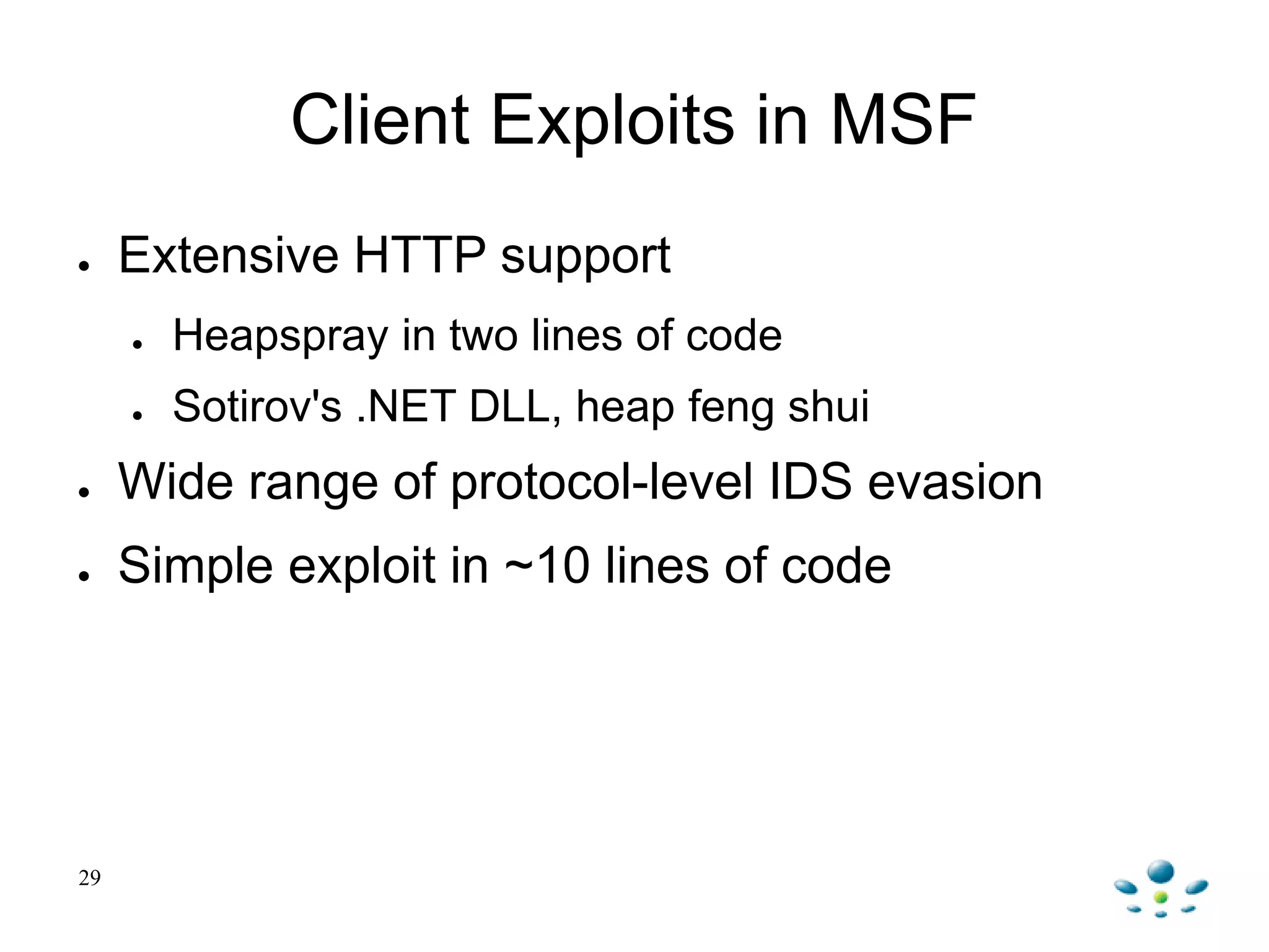 29
Client Exploits in MSF
● Extensive HTTP support
● Heapspray in two lines of code
● Sotirov's .NET DLL, heap feng shui
● Wide range of protocol-level IDS evasion
● Simple exploit in ~10 lines of code
 