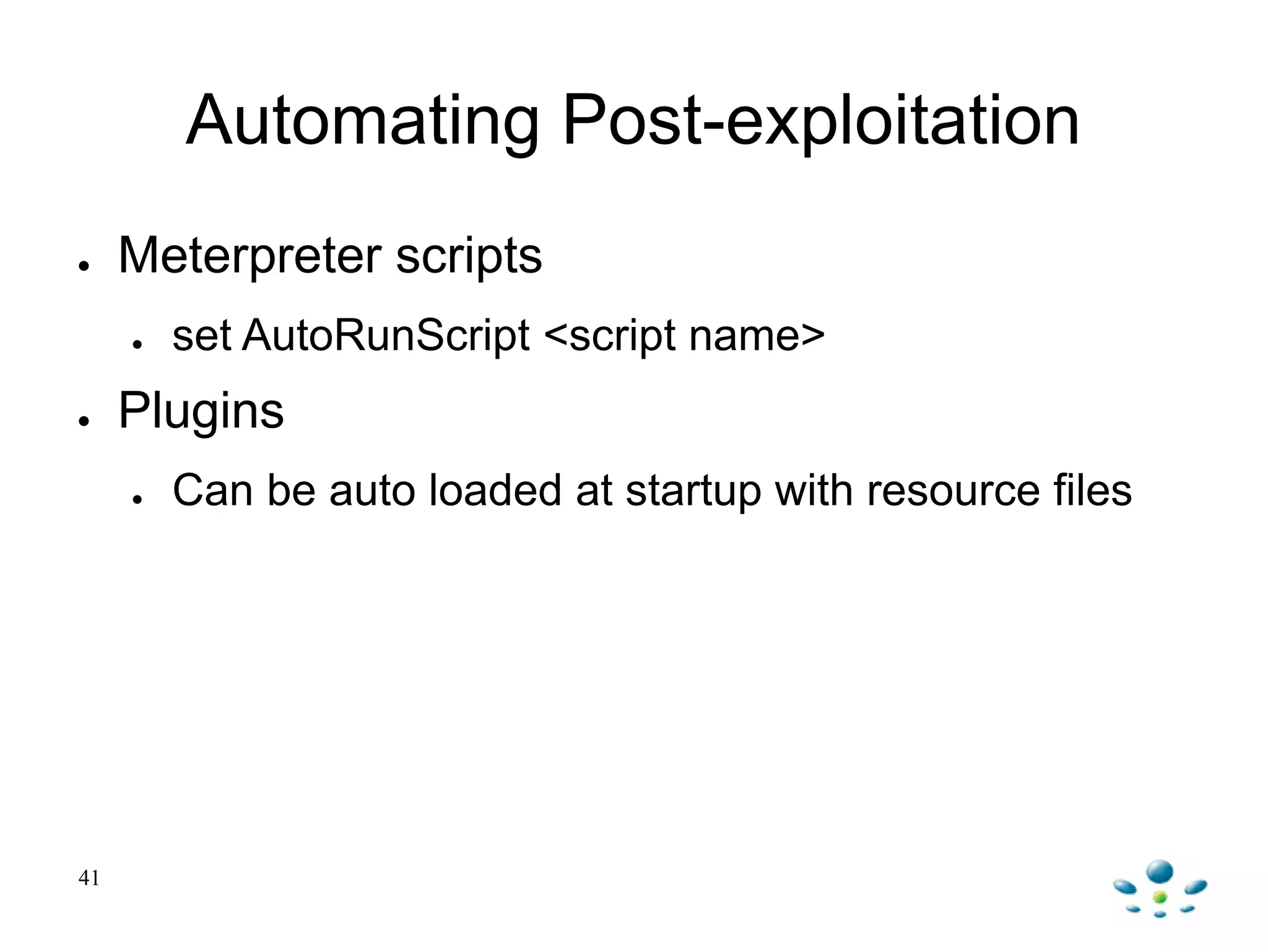 41
Automating Post-exploitation
● Meterpreter scripts
● set AutoRunScript <script name>
● Plugins
● Can be auto loaded at startup with resource files
 