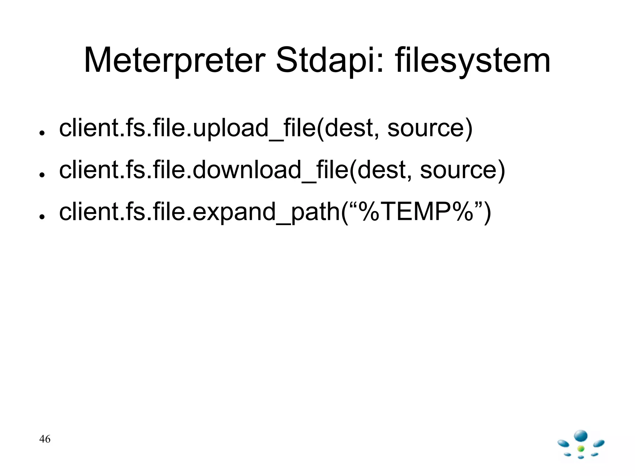 Meterpreter Stdapi: filesystem
● client.fs.file.upload_file(dest, source)
● client.fs.file.download_file(dest, source)
● client.fs.file.expand_path(“%TEMP%”)
46
 