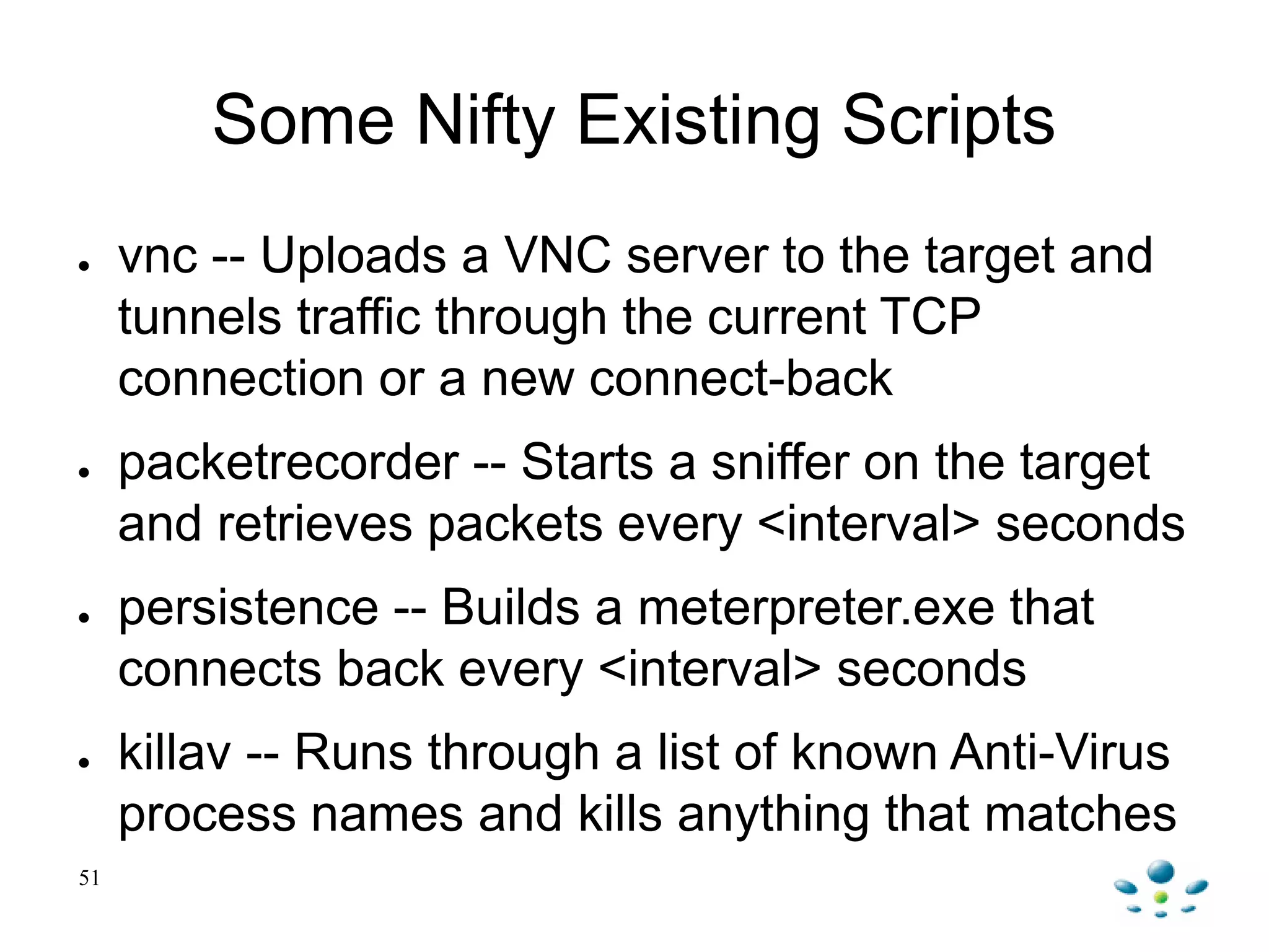 51
Some Nifty Existing Scripts
● vnc -- Uploads a VNC server to the target and
tunnels traffic through the current TCP
connection or a new connect-back
● packetrecorder -- Starts a sniffer on the target
and retrieves packets every <interval> seconds
● persistence -- Builds a meterpreter.exe that
connects back every <interval> seconds
● killav -- Runs through a list of known Anti-Virus
process names and kills anything that matches
 