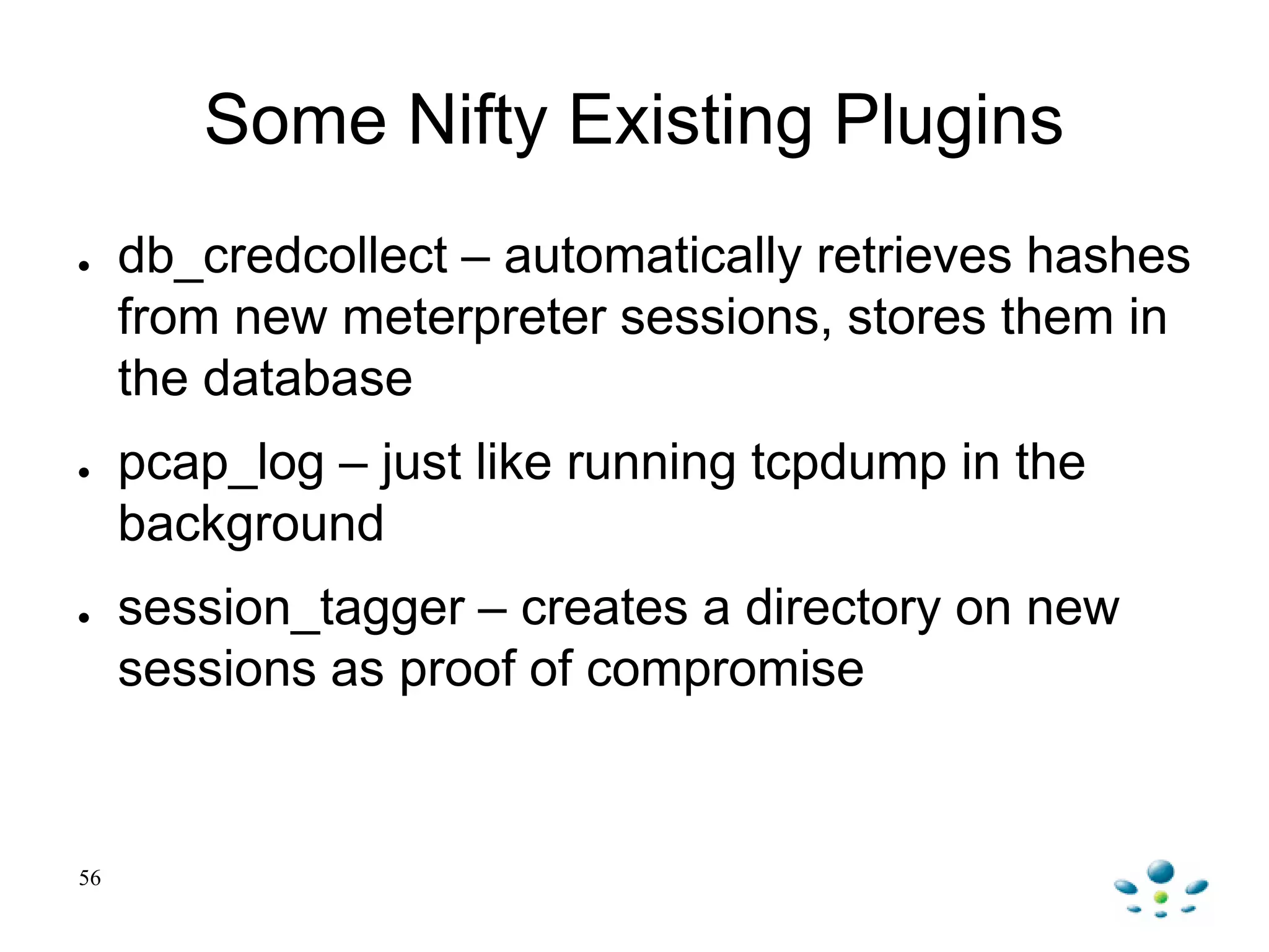 56
Some Nifty Existing Plugins
● db_credcollect – automatically retrieves hashes
from new meterpreter sessions, stores them in
the database
● pcap_log – just like running tcpdump in the
background
● session_tagger – creates a directory on new
sessions as proof of compromise
 