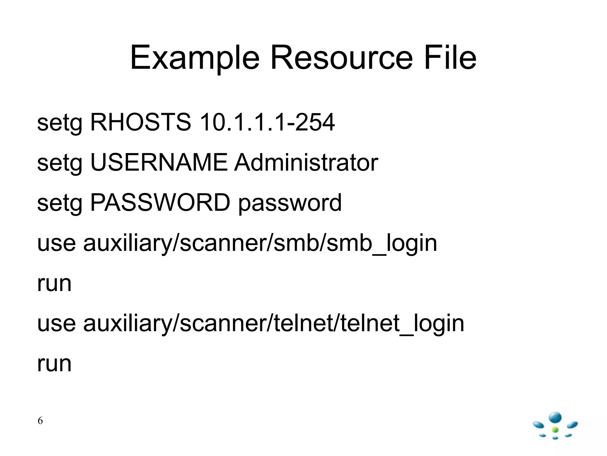 Example Resource File
setg RHOSTS 10.1.1.1-254
setg USERNAME Administrator
setg PASSWORD password
use auxiliary/scanner/smb/smb_login
run
use auxiliary/scanner/telnet/telnet_login
run
6
 