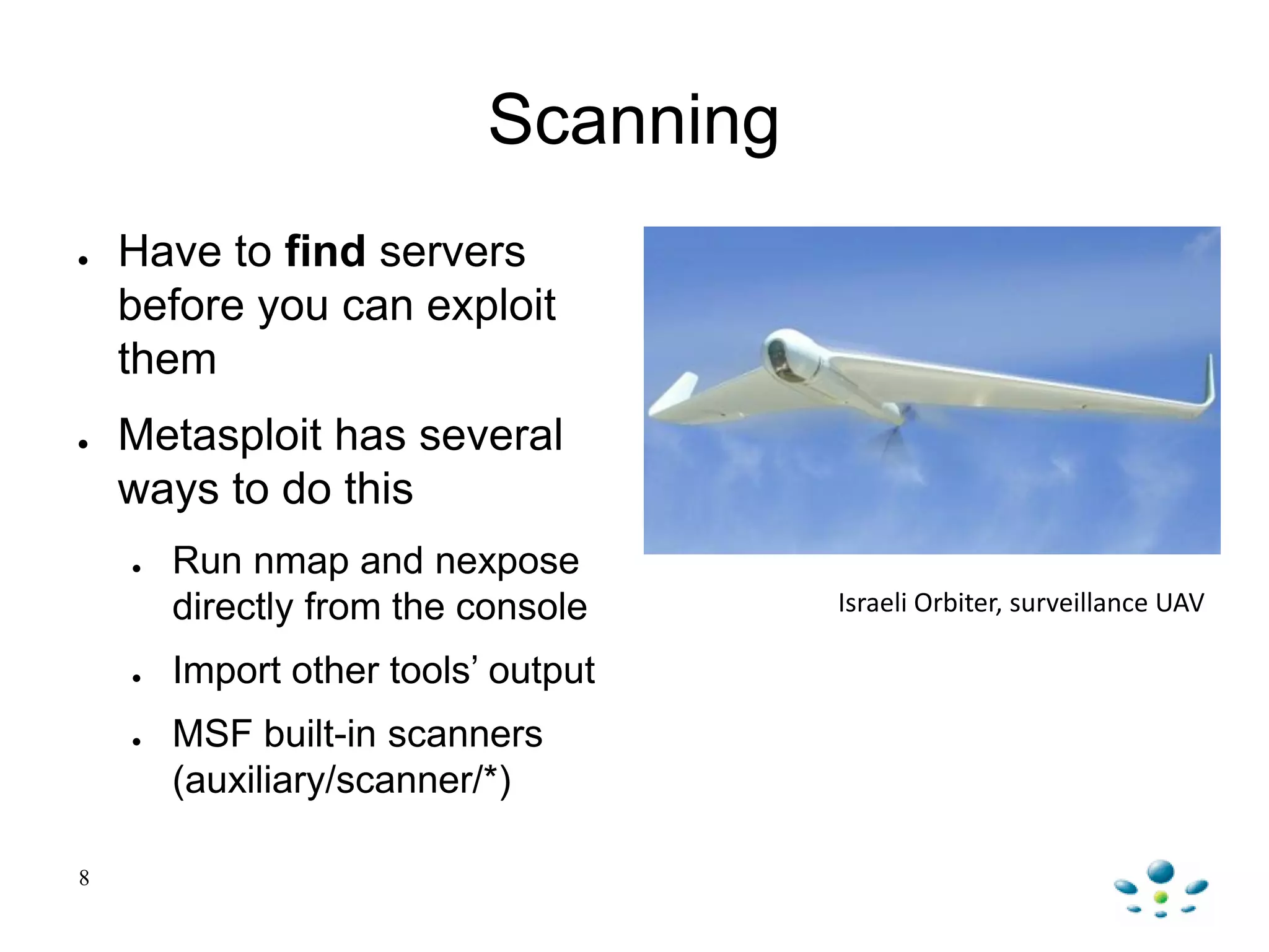 Scanning
● Have to find servers
before you can exploit
them
● Metasploit has several
ways to do this
● Run nmap and nexpose
directly from the console
● Import other tools‟ output
● MSF built-in scanners
(auxiliary/scanner/*)
8
Israeli Orbiter, surveillance UAV
 
