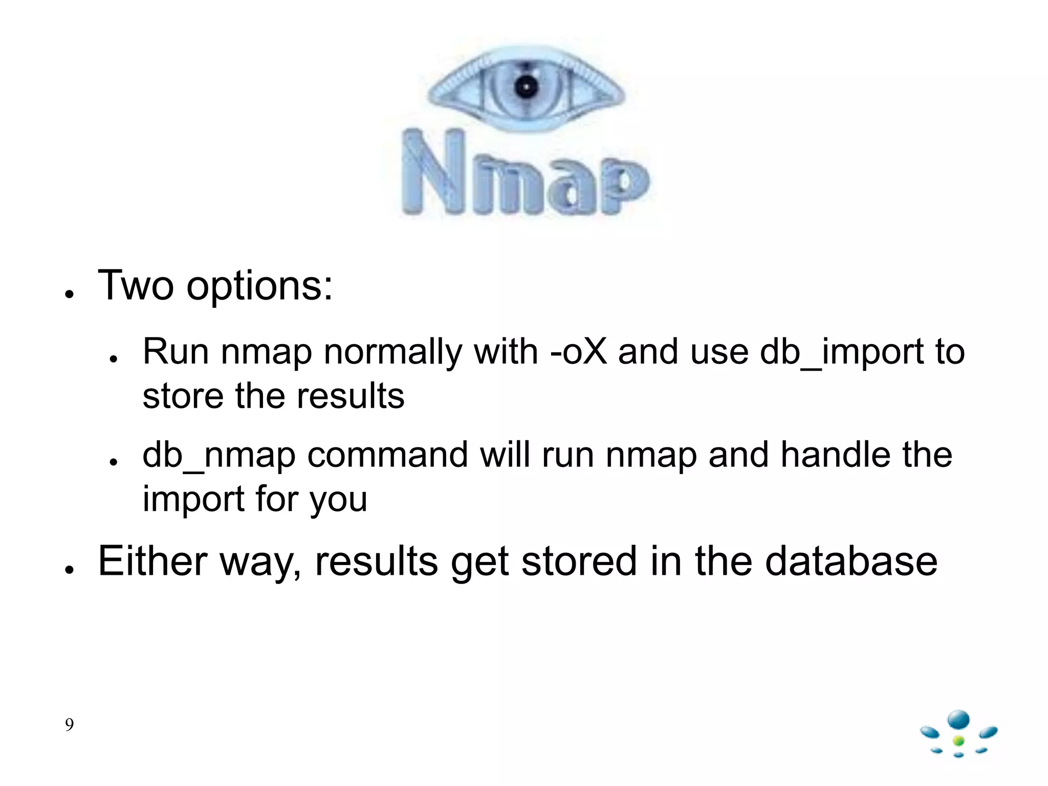 nmap
● Two options:
● Run nmap normally with -oX and use db_import to
store the results
● db_nmap command will run nmap and handle the
import for you
● Either way, results get stored in the database
9
 