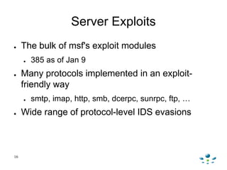 16
Server Exploits
● The bulk of msf's exploit modules
● 385 as of Jan 9
● Many protocols implemented in an exploit-
frien...