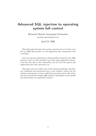 Advanced SQL injection to operating
        system full control
           Bernardo Damele Assumpção Guimarães

                       bernardo.damele@gmail.com


                             April 10, 2009




   This white paper discusses the security exposures of a server that occur
 due to a SQL injection aw in a web application that communicate with
 a database.


   Over ten years have passed since a famous hacker coined the term SQL
 injection and it is still considered one of the major application threats.
 A lot has been said on this vulnerability, but not all of the aspects and
 implications have been uncovered, yet.


   This paper aim is to collate some of the existing knowledge, introduce
 new techniques and demonstrate how to get complete control over the
 database management system's underlying operating system, le system
 and internal network through a SQL injection vulnerability in over-looked
 and theoretically not exploitable scenarios.




                                     1
 