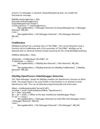 present. If a debugger is attached, OutputDebugString does not modify the
GetLastError message.

DWORD AnythingButTwo = 666;
SetLastError(AnythingButTwo);
OutputDebugString(L"foobar");
if (GetLastError() == AnythingButTwo) {

        MessageBox(NULL, L"Debugger Detected Via OutputDebugString", L"Debugger
Detected", MB_OK);
} else {

        MessageBox(NULL, L"No Debugger Detected", L"No Debugger Detected",
MB_OK);
}

FindWindow
OllyDbg by default has a window class of "OLLYDBG". This can be detected using a
function call to FindWindow with a ﬁrst parameter of "OLLYDBG". WinDbg can be
detected with an identical method instead searching for the string WinDbgFrameClass.

HANDLE ollyHandle = NULL;

ollyHandle = FindWindow(L"OLLYDBG", 0);
if (ollyHandle == NULL) {

        MessageBox(NULL, L"OllyDbg Not Detected", L"Not Detected", MB_OK);
} else {

        MessageBox(NULL, L"Ollydbg Detected Via OllyDbg FindWindow()", L"OllyDbg
Detected", MB_OK);
}

OllyDbg OpenProcess HideDebugger Detection
The "Hide Debugger" plugin for OllyDbg modiﬁes the OpenProcess function at offset
0x06. The plugin places a far jump (0xEA) in that location in an attempt to hook
OpenProcess calls. This can be detected programmatically and acted upon.

hMod = GetModuleHandle(L"kernel32.dll");
procAdd = (void*) GetProcAddress(hMod, "OpenProcess");
ptr = (byte *)procAdd;
ptr = ptr + 0x06; // Offset to the byte modiﬁed by HideDebugger Plugin
if (*ptr == 0xea) {

        MessageBox(NULL, L"Debugger Detected Via 0xEA Olly Hide Debugger Check",
L"Debugger Detected", MB_OK);
} else {

        MessageBox(NULL, L"No Debugger Detected", L"No Debugger", MB_OK);
}
 