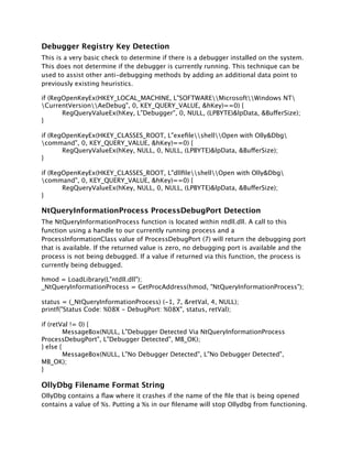 Debugger Registry Key Detection
This is a very basic check to determine if there is a debugger installed on the system.
This does not determine if the debugger is currently running. This technique can be
used to assist other anti-debugging methods by adding an additional data point to
previously existing heuristics.

if (RegOpenKeyEx(HKEY_LOCAL_MACHINE, L"SOFTWAREMicrosoftWindows NT
CurrentVersionAeDebug", 0, KEY_QUERY_VALUE, &hKey)==0) {

      RegQueryValueEx(hKey, L"Debugger", 0, NULL, (LPBYTE)&lpData, &BufferSize);
}

if (RegOpenKeyEx(HKEY_CLASSES_ROOT, L"exeﬁleshellOpen with Olly&Dbg
command", 0, KEY_QUERY_VALUE, &hKey)==0) {

      RegQueryValueEx(hKey, NULL, 0, NULL, (LPBYTE)&lpData, &BufferSize);
}

if (RegOpenKeyEx(HKEY_CLASSES_ROOT, L"dllﬁleshellOpen with Olly&Dbg
command", 0, KEY_QUERY_VALUE, &hKey)==0) {

      RegQueryValueEx(hKey, NULL, 0, NULL, (LPBYTE)&lpData, &BufferSize);
}

NtQueryInformationProcess ProcessDebugPort Detection
The NtQueryInformationProcess function is located within ntdll.dll. A call to this
function using a handle to our currently running process and a
ProcessInformationClass value of ProcessDebugPort (7) will return the debugging port
that is available. If the returned value is zero, no debugging port is available and the
process is not being debugged. If a value if returned via this function, the process is
currently being debugged.

hmod = LoadLibrary(L"ntdll.dll");
_NtQueryInformationProcess = GetProcAddress(hmod, "NtQueryInformationProcess");

status = (_NtQueryInformationProcess) (-1, 7, &retVal, 4, NULL);
printf("Status Code: %08X - DebugPort: %08X", status, retVal);

if (retVal != 0) {

        MessageBox(NULL, L"Debugger Detected Via NtQueryInformationProcess
ProcessDebugPort", L"Debugger Detected", MB_OK);
} else {

        MessageBox(NULL, L"No Debugger Detected", L"No Debugger Detected",
MB_OK);
}

OllyDbg Filename Format String
OllyDbg contains a ﬂaw where it crashes if the name of the ﬁle that is being opened
contains a value of %s. Putting a %s in our ﬁlename will stop Ollydbg from functioning.
 