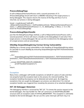 ProcessDebugFlags
A call to NtQueryInformationProcess with a second parameter of 31
(ProcessDebugFlags Enum) will return a DWORD indicating if the target process is
being debugged. This request returns the inverse of the ﬂag and thus if a 0 is
returned, our process is being debugged.

hmod = LoadLibrary(L"ntdll.dll");
_NtQueryInformationProcess = GetProcAddress(hmod, "NtQueryInformationProcess");
status = (_NtQueryInformationProcess) (-1, 31, &debugFlag, 4, NULL); // 31 is the
enum for ProcessDebugFlags

ProcessDebugObjectHandle
Just like the DebugProcessFlags method, a call to NtQueryInformationProcess with a
second parameter of 0x1e will return a handle to the DebugObject if and only if the
target process is being debugged. We can use this to determine the debugging status
of a target process and act accordingly.

OllyDbg OutputDebugString Format String Vulnerability
OllyDbg has a format string vulnerability in the handling of OutputDebugString values.
It's possible to crash OllyDbg by executing OutputDebugString(TEXT("%s%s%s%s%s%s%s
%s%s%s%s").

__try {

       OutputDebugString(TEXT("%s%s%s%s%s%s%s%s%s%s%s"), TEXT("%s%s%s%s%s%s%s
%s%s%s%s"), TEXT("%s%s%s%s%s%s%s%s%s%s%s"), TEXT("%s%s%s%s%s%s%s%s%s%s%s") );
}
__except (EXCEPTION_EXECUTE_HANDLER) {

       printf("Handled Exceptionn");
}
return;


Exception
Many times a debugger will handle exceptions on behalf of a piece of code and then
not properly hand the exception back to the process for internal handling. This
exception handling discrepancy can be detected and acted upon. By triggering
exceptions that are caught by debuggers our process can determine if its internal
exception handler was triggered thus revealing the presence of an attached debugger.

INT 2D Debugger Detection
The debugging interface is accessed by "INT 2d". To convey the service request to the
kernel debugger, the trap handler for "INT 2d" constructs an EXCEPTION_RECORD
structure with an exception code of STATUS_BREAKPOINT. This exception is ultimately
handed to the kernel debugger. We can use this same interrupt call from ring 3 to
 