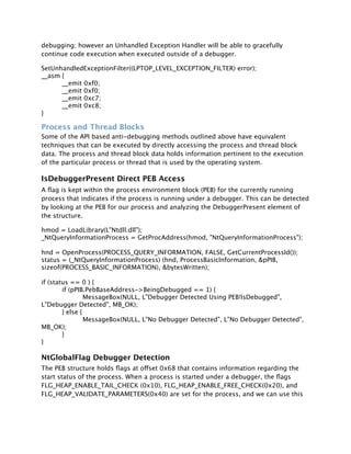 debugging; however an Unhandled Exception Handler will be able to gracefully
continue code execution when executed outside of a debugger.

SetUnhandledExceptionFilter((LPTOP_LEVEL_EXCEPTION_FILTER) error);
__asm {

     __emit 0xf0;

     __emit 0xf0;

     __emit 0xc7;

     __emit 0xc8;
}

Process and Thread Blocks
Some of the API based anti-debugging methods outlined above have equivalent
techniques that can be executed by directly accessing the process and thread block
data. The process and thread block data holds information pertinent to the execution
of the particular process or thread that is used by the operating system.

IsDebuggerPresent Direct PEB Access
A ﬂag is kept within the process environment block (PEB) for the currently running
process that indicates if the process is running under a debugger. This can be detected
by looking at the PEB for our process and analyzing the DebuggerPresent element of
the structure.

hmod = LoadLibrary(L"Ntdll.dll");
_NtQueryInformationProcess = GetProcAddress(hmod, "NtQueryInformationProcess");

hnd = OpenProcess(PROCESS_QUERY_INFORMATION, FALSE, GetCurrentProcessId());
status = (_NtQueryInformationProcess) (hnd, ProcessBasicInformation, &pPIB,
sizeof(PROCESS_BASIC_INFORMATION), &bytesWritten);

if (status == 0 ) {

       if (pPIB.PebBaseAddress->BeingDebugged == 1) {

       
        MessageBox(NULL, L"Debugger Detected Using PEB!IsDebugged",
L"Debugger Detected", MB_OK);

       } else {

       
        MessageBox(NULL, L"No Debugger Detected", L"No Debugger Detected",
MB_OK);

       }
}

NtGlobalFlag Debugger Detection
The PEB structure holds ﬂags at offset 0x68 that contains information regarding the
start status of the process. When a process is started under a debugger, the ﬂags
FLG_HEAP_ENABLE_TAIL_CHECK (0x10), FLG_HEAP_ENABLE_FREE_CHECK(0x20), and
FLG_HEAP_VALIDATE_PARAMETERS(0x40) are set for the process, and we can use this
 