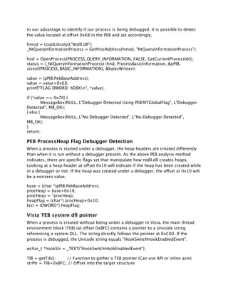 to our advantage to identify if our process is being debugged. It is possible to detect
the value located at offset 0x68 in the PEB and act accordingly.

hmod = LoadLibrary(L"Ntdll.dll");
_NtQueryInformationProcess = GetProcAddress(hmod, "NtQueryInformationProcess");

hnd = OpenProcess(PROCESS_QUERY_INFORMATION, FALSE, GetCurrentProcessId());
status = (_NtQueryInformationProcess) (hnd, ProcessBasicInformation, &pPIB,
sizeof(PROCESS_BASIC_INFORMATION), &bytesWritten);

value = (pPIB.PebBaseAddress);
value = value+0x68;
printf("FLAG DWORD: %08Xn", *value);

if (*value == 0x70) {

        MessageBox(NULL, L"Debugger Detected Using PEB!NTGlobalFlag", L"Debugger
Detected", MB_OK);
} else {

        MessageBox(NULL, L"No Debugger Detected", L"No Debugger Detected",
MB_OK);
}
return;

PEB ProcessHeap Flag Debugger Detection
When a process is started under a debugger, the heap headers are created differently
than when it is run without a debugger present. As the above PEB analysis method
indicates, there are speciﬁc ﬂags set that manipulate how ntdll.dll creates heaps.
Looking at a heap header at offset 0x10 will indicate if the heap has been created while
in a debugger or not. If the heap was created under a debugger, the offset at 0x10 will
be a nonzero value.

base = (char *)pPIB.PebBaseAddress;
procHeap = base+0x18;
procHeap = *procHeap;
heapFlag = (char*) procHeap+0x10;
last = (DWORD*) heapFlag;

Vista TEB system dll pointer
When a process is created without being under a debugger in Vista, the main thread
environment block (TEB) (at offset 0xBFC) contains a pointer to a Unicode string
referencing a system DLL. The string directly follows the pointer at 0xC00. If the
process is debugged, the Unicode string equals "HookSwitchHookEnabledEvent".

wchar_t *hookStr = _TEXT("HookSwitchHookEnabledEvent");

TIB = getTib();
   // Function to gather a TEB pointer (Can use API or inline asm)
strPtr = TIB+0xBFC; // Offset into the target structure
 
