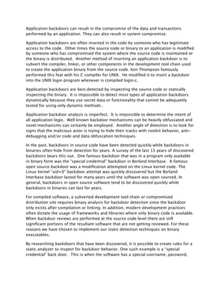 Application backdoors can result in the compromise of the data and transactions
performed by an application. They can also result in system compromise.

Application backdoors are often inserted in the code by someone who has legitimate
access to the code. Other times the source code or binary to an application is modiﬁed
by someone who has compromised the system where the source code is maintained or
the binary is distributed. Another method of inserting an application backdoor is to
subvert the compiler, linker, or other components in the development tool chain used
to create the application binary from the source code. Ken Thompson famously
performed this feat with his C compiler for UNIX. He modiﬁed it to insert a backdoor
into the UNIX login program whenever is compiled login.c.

Application backdoors are best detected by inspecting the source code or statically
inspecting the binary. It is impossible to detect most types of application backdoors
dynamically because they use secret data or functionality that cannot be adequately
tested for using only dynamic methods .

Application backdoor analysis is imperfect. It is impossible to determine the intent of
all application logic. Well known backdoor mechanisms can be heavily obfuscated and
novel mechanisms can certainly be employed. Another angle of detection is to look for
signs that the malicious actor is trying to hide their tracks with rootkit behavior, anti-
debugging and/or code and data obfuscation techniques.

In the past, backdoors in source code have been detected quickly while backdoors in
binaries often hide from detection for years. A survey of the last 15 years of discovered
backdoors bears this out. One famous backdoor that was in a program only available
in binary form was the “special credential” backdoor in Borland Interbase. A famous
open source backdoor was a modiﬁcation attempted on the Linux kernel code. The
Linux kernel “uid=0” backdoor attempt was quickly discovered but the Borland
Interbase backdoor lasted for many years until the software was open sourced. In
general, backdoors in open source software tend to be discovered quickly while
backdoors in binaries can last for years.

For compiled software, a subverted development tool chain or compromised
distribution site requires binary analysis for backdoor detection since the backdoor
only exists after compilation or linking. In addition, modern development practices
often dictate the usage of frameworks and libraries where only binary code is available.
When backdoor reviews are performed at the source code level there are still
signiﬁcant portions of the resultant software that are not getting reviewed. For these
reasons we have chosen to implement our static detection techniques on binary
executables.

By researching backdoors that have been discovered, it is possible to create rules for a
static analyzer to inspect for backdoor behavior. One such example is a “special
credential” back door. This is when the software has a special username, password,
 