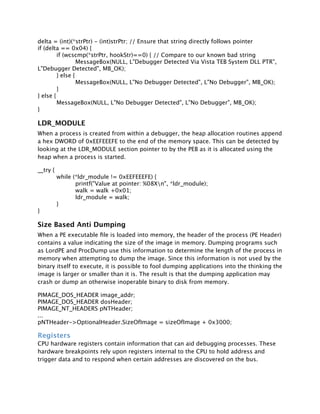 delta = (int)(*strPtr) - (int)strPtr; // Ensure that string directly follows pointer
if (delta == 0x04) {

        if (wcscmp(*strPtr, hookStr)==0) { // Compare to our known bad string

        
        MessageBox(NULL, L"Debugger Detected Via Vista TEB System DLL PTR",
L"Debugger Detected", MB_OK);

        } else {

        
        MessageBox(NULL, L"No Debugger Detected", L"No Debugger", MB_OK);

        }
} else {

        MessageBox(NULL, L"No Debugger Detected", L"No Debugger", MB_OK);
}

LDR_MODULE
When a process is created from within a debugger, the heap allocation routines append
a hex DWORD of 0xEEFEEEFE to the end of the memory space. This can be detected by
looking at the LDR_MODULE section pointer to by the PEB as it is allocated using the
heap when a process is started.

__try   {

           while   (*ldr_module != 0xEEFEEEFE) {

           
        printf("Value at pointer: %08Xn", *ldr_module);

           
        walk = walk +0x01;

           
        ldr_module = walk;

           }
}

Size Based Anti Dumping
When a PE executable ﬁle is loaded into memory, the header of the process (PE Header)
contains a value indicating the size of the image in memory. Dumping programs such
as LordPE and ProcDump use this information to determine the length of the process in
memory when attempting to dump the image. Since this information is not used by the
binary itself to execute, it is possible to fool dumping applications into the thinking the
image is larger or smaller than it is. The result is that the dumping application may
crash or dump an otherwise inoperable binary to disk from memory.

PIMAGE_DOS_HEADER image_addr;
PIMAGE_DOS_HEADER dosHeader;
PIMAGE_NT_HEADERS pNTHeader;
...
pNTHeader->OptionalHeader.SizeOfImage = sizeOfImage + 0x3000;

Registers
CPU hardware registers contain information that can aid debugging processes. These
hardware breakpoints rely upon registers internal to the CPU to hold address and
trigger data and to respond when certain addresses are discovered on the bus.
 
