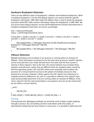 Hardware Breakpoint Detection
There are two different types of breakpoints, software and hardware breakpoints. When
a hardware breakpoint is set the CPU debug registers are used to hold the speciﬁc
breakpoint information. DR0-DR3 holds the address that is used to break the program
execution while DR7 holds context information about the breakpoints in DR0-DR3. We
can access these debug registers via the GetThreadContext() function and determine if
hardware breakpoints have been set and act accordingly.

hnd = GetCurrentThread();
status = GetThreadContext(hnd, &ctx);

if ((ctx.Dr0 != 0x00) || (ctx.Dr1 != 0x00) || (ctx.Dr2 != 0x00) || (ctx.Dr3 != 0x00) ||
(ctx.Dr6 != 0x00) || (ctx.Dr7 != 0x00))
{

        MessageBox(NULL, L"Debugger Detected Via DRx Modiﬁcation/Hardware
Breakpoint", L"Debugger Detected", MB_OK);
} else {

        MessageBox(NULL, L"No Debugger Detected", L"No Debugger", MB_OK);
}

VMware Detection
Multiple techniques exist to detect if our process is running within an instance of
VMware. These techniques are based on the fact that some processor speciﬁc registers
can be accessed from user mode and will return the value that the host system is
storing in those registers. Due to this fact, the virtual machine must emulate those
registers and will return values that are different than the standard values stored by
the host operating system. IDT and GDT values were originally used to detect the
presence of a virtual machine but due to the advent of multiple processors they
became less accurate. However, checks against the LDT register are impervious to
multiple processor differences. As such it is possible to reference this register from
code and accurately determine if we are running under an instance of VMware. If the
return value for the ﬁrst and second bytes is not equal to zero we can be certain that
we are within a virtual machine.

__asm {


        sldt ldt_info;
}
if ((ldt_info[0] != 0x00) && (ldt_info[1] != 0x00)) ldt_ﬂag = 1;

Timing
Timing based anti-debugging methods are primarily used to detect single stepping
through a process. By surrounding sensitive code blocks with time states, or
alternatively conducting two time checks in succession, it is possible to determine the
 