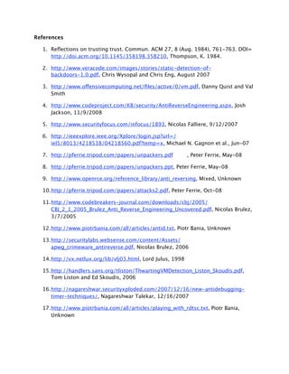 References

  1. Reﬂections on trusting trust. Commun. ACM 27, 8 (Aug. 1984), 761-763. DOI=
     http://doi.acm.org/10.1145/358198.358210, Thompson, K. 1984.

  2. http://www.veracode.com/images/stories/static-detection-of-
     backdoors-1.0.pdf, Chris Wysopal and Chris Eng, August 2007

  3. http://www.offensivecomputing.net/ﬁles/active/0/vm.pdf, Danny Quist and Val
     Smith

  4. http://www.codeproject.com/KB/security/AntiReverseEngineering.aspx, Josh
     Jackson, 11/9/2008

  5. http://www.securityfocus.com/infocus/1893, Nicolas Falliere, 9/12/2007

  6. http://ieeexplore.ieee.org/Xplore/login.jsp?url=/
     iel5/8013/4218538/04218560.pdf?temp=x, Michael N. Gagnon et al., Jun-07

  7. http://pferrie.tripod.com/papers/unpackers.pdf
         , Peter Ferrie, May-08

  8. http://pferrie.tripod.com/papers/unpackers.ppt, Peter Ferrie, May-08

  9. http://www.openrce.org/reference_library/anti_reversing, Mixed, Unknown

  10.http://pferrie.tripod.com/papers/attacks2.pdf, Peter Ferrie, Oct-08

  11.http://www.codebreakers-journal.com/downloads/cbj/2005/
     CBJ_2_1_2005_Brulez_Anti_Reverse_Engineering_Uncovered.pdf, Nicolas Brulez,
     3/7/2005

  12.http://www.piotrbania.com/all/articles/antid.txt, Piotr Bania, Unknown

  13.http://securitylabs.websense.com/content/Assets/
     apwg_crimeware_antireverse.pdf, Nicolas Brulez, 2006

  14.http://vx.netlux.org/lib/vlj03.html, Lord Julus, 1998

  15.http://handlers.sans.org/tliston/ThwartingVMDetection_Liston_Skoudis.pdf,
     Tom Liston and Ed Skoudis, 2006

  16.http://nagareshwar.securityxploded.com/2007/12/16/new-antidebugging-
     timer-techniques/, Nagareshwar Talekar, 12/16/2007

  17.http://www.piotrbania.com/all/articles/playing_with_rdtsc.txt, Piotr Bania,
     Unknown
 
