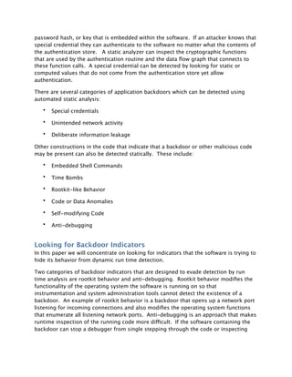 password hash, or key that is embedded within the software. If an attacker knows that
special credential they can authenticate to the software no matter what the contents of
the authentication store. A static analyzer can inspect the cryptographic functions
that are used by the authentication routine and the data ﬂow graph that connects to
these function calls. A special credential can be detected by looking for static or
computed values that do not come from the authentication store yet allow
authentication.

There are several categories of application backdoors which can be detected using
automated static analysis:

   •   Special credentials

   •   Unintended network activity

   •   Deliberate information leakage

Other constructions in the code that indicate that a backdoor or other malicious code
may be present can also be detected statically. These include:

   •   Embedded Shell Commands

   •   Time Bombs

   •   Rootkit-like Behavior

   •   Code or Data Anomalies

   •   Self-modifying Code

   •   Anti-debugging


Looking for Backdoor Indicators
In this paper we will concentrate on looking for indicators that the software is trying to
hide its behavior from dynamic run time detection.

Two categories of backdoor indicators that are designed to evade detection by run
time analysis are rootkit behavior and anti-debugging. Rootkit behavior modiﬁes the
functionality of the operating system the software is running on so that
instrumentation and system administration tools cannot detect the existence of a
backdoor. An example of rootkit behavior is a backdoor that opens up a network port
listening for incoming connections and also modiﬁes the operating system functions
that enumerate all listening network ports. Anti-debugging is an approach that makes
runtime inspection of the running code more difficult. If the software containing the
backdoor can stop a debugger from single stepping through the code or inspecting
 